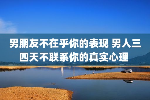 男朋友不在乎你的表现 男人三四天不联系你的真实心理 