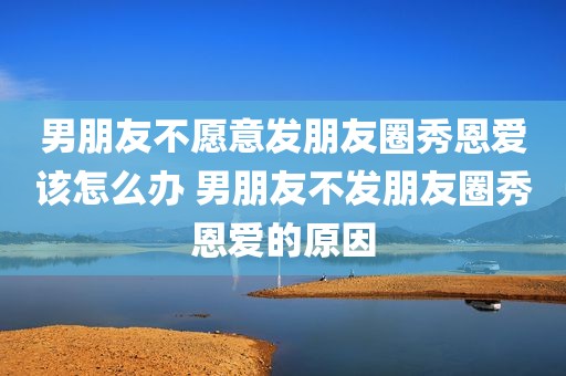 男朋友不愿意发朋友圈秀恩爱该怎么办 男朋友不发朋友圈秀恩爱的原因