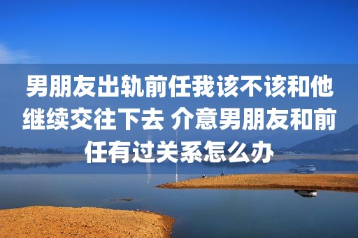 男朋友出轨前任我该不该和他继续交往下去 介意男朋友和前任有过关系怎么办