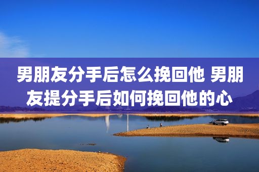 男朋友分手后怎么挽回他 男朋友提分手后如何挽回他的心