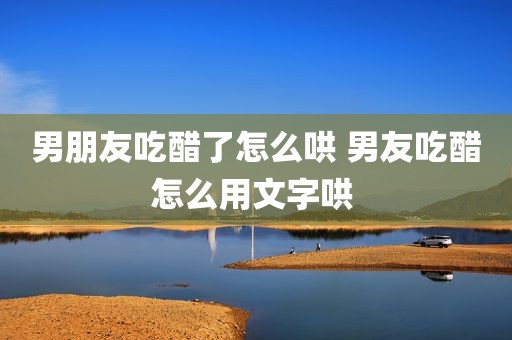 男朋友吃醋了怎么哄 男友吃醋怎么用文字哄 