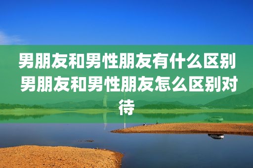 男朋友和男性朋友有什么区别 男朋友和男性朋友怎么区别对待