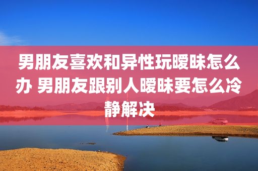 男朋友喜欢和异性玩暧昧怎么办 男朋友跟别人暧昧要怎么冷静解决