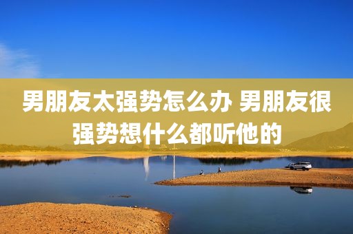 男朋友太强势怎么办 男朋友很强势想什么都听他的