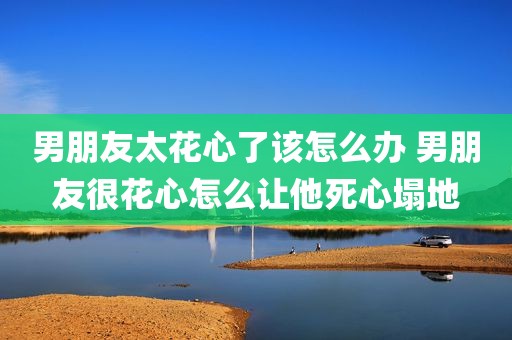 男朋友太花心了该怎么办 男朋友很花心怎么让他死心塌地