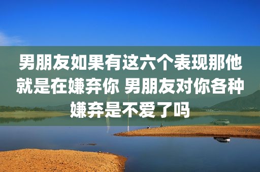 男朋友如果有这六个表现那他就是在嫌弃你 男朋友对你各种嫌弃是不爱了吗