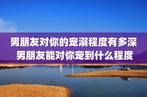 男朋友对你的宠溺程度有多深 男朋友能对你宠到什么程度