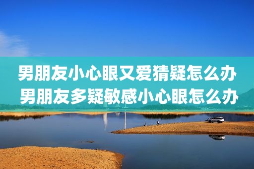 男朋友小心眼又爱猜疑怎么办 男朋友多疑敏感小心眼怎么办