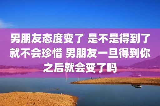 男朋友态度变了 是不是得到了就不会珍惜 男朋友一旦得到你之后就会变了吗