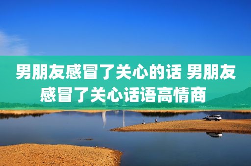 男朋友感冒了关心的话 男朋友感冒了关心话语高情商 