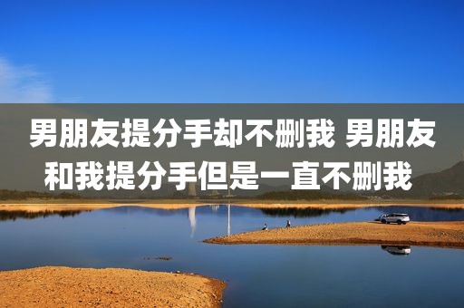 男朋友提分手却不删我 男朋友和我提分手但是一直不删我 