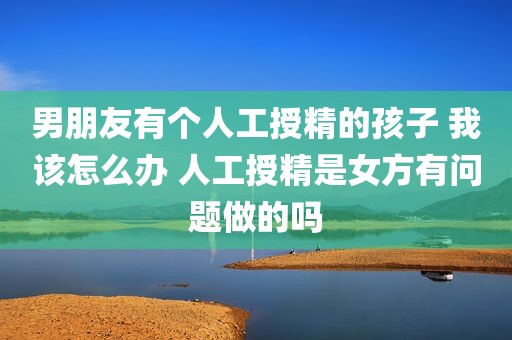 男朋友有个人工授精的孩子 我该怎么办 人工授精是女方有问题做的吗