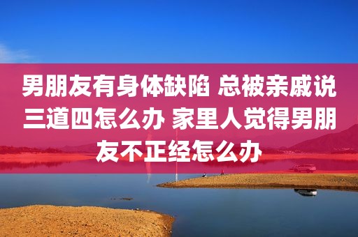 男朋友有身体缺陷 总被亲戚说三道四怎么办 家里人觉得男朋友不正经怎么办