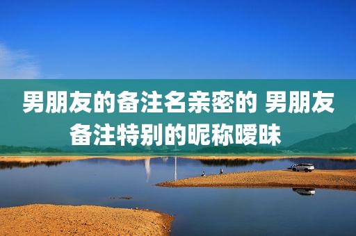 男朋友的备注名亲密的 男朋友备注特别的昵称暧昧 