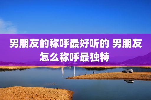 男朋友的称呼最好听的 男朋友怎么称呼最独特 