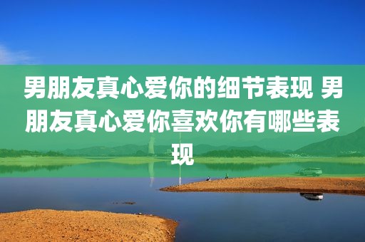 男朋友真心爱你的细节表现 男朋友真心爱你喜欢你有哪些表现