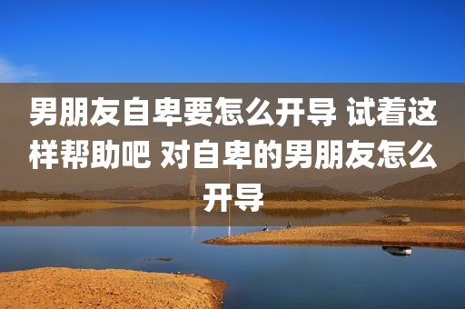 男朋友自卑要怎么开导 试着这样帮助吧 对自卑的男朋友怎么开导
