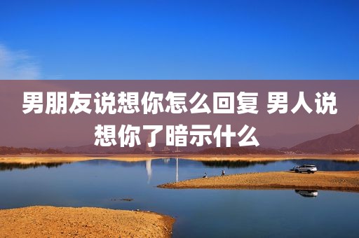 男朋友说想你怎么回复 男人说想你了暗示什么 