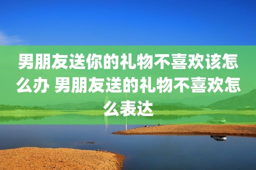 男朋友送你的礼物不喜欢该怎么办 男朋友送的礼物不喜欢怎么表达