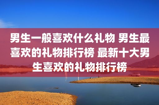 男生一般喜欢什么礼物 男生最喜欢的礼物排行榜 最新十大男生喜欢的礼物排行榜