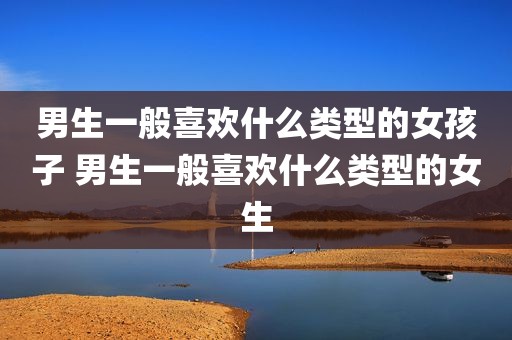 男生一般喜欢什么类型的女孩子 男生一般喜欢什么类型的女生