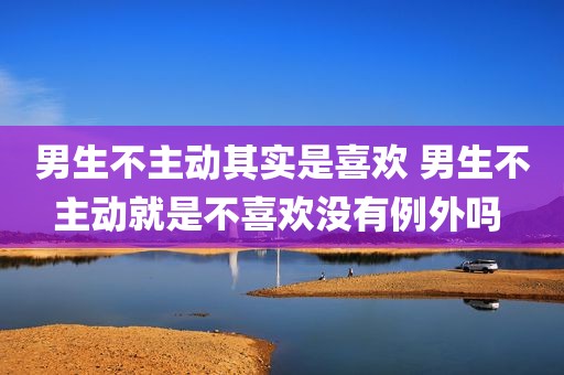 男生不主动其实是喜欢 男生不主动就是不喜欢没有例外吗 