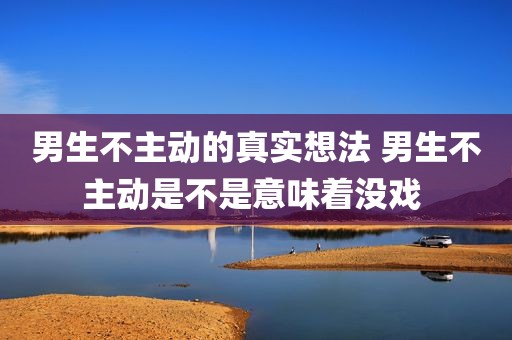 男生不主动的真实想法 男生不主动是不是意味着没戏 