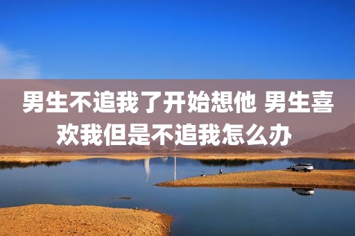 男生不追我了开始想他 男生喜欢我但是不追我怎么办 