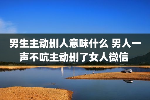 男生主动删人意味什么 男人一声不吭主动删了女人微信 