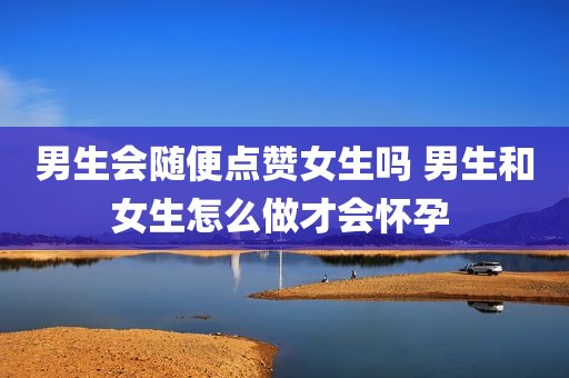 男生会随便点赞女生吗 男生和女生怎么做才会怀孕 