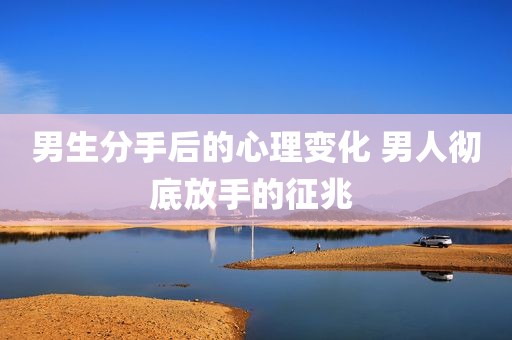 男生分手后的心理变化 男人彻底放手的征兆 