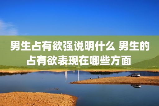 男生占有欲强说明什么 男生的占有欲表现在哪些方面 