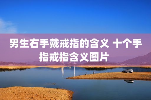 男生右手戴戒指的含义 十个手指戒指含义图片 