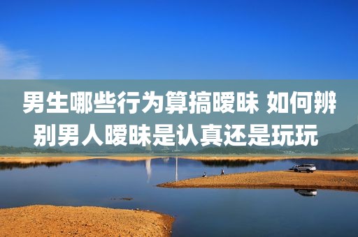 男生哪些行为算搞暧昧 如何辨别男人暧昧是认真还是玩玩 