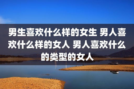 男生喜欢什么样的女生 男人喜欢什么样的女人 男人喜欢什么的类型的女人