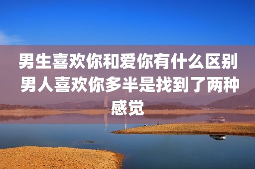 男生喜欢你和爱你有什么区别 男人喜欢你多半是找到了两种感觉