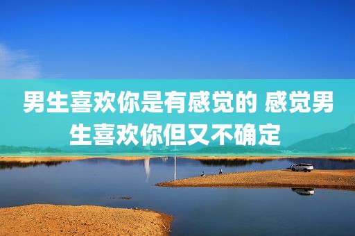 男生喜欢你是有感觉的 感觉男生喜欢你但又不确定 