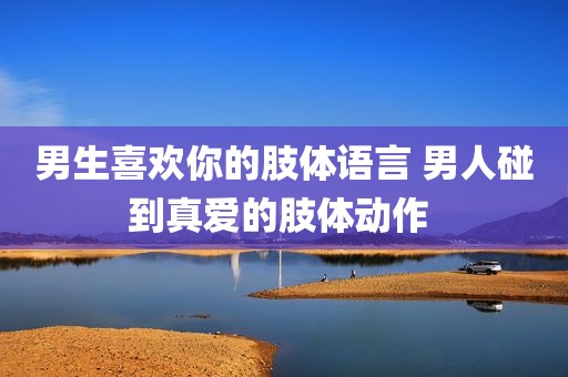 男生喜欢你的肢体语言 男人碰到真爱的肢体动作 