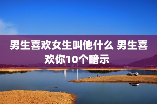 男生喜欢女生叫他什么 男生喜欢你10个暗示 
