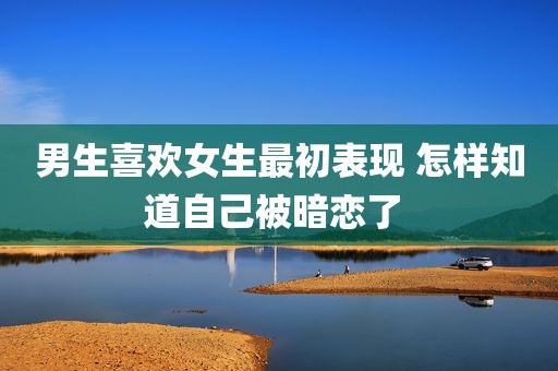 男生喜欢女生最初表现 怎样知道自己被暗恋了 