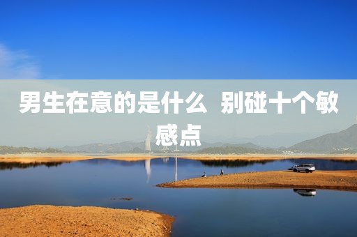 男生在意的是什么  别碰十个敏感点