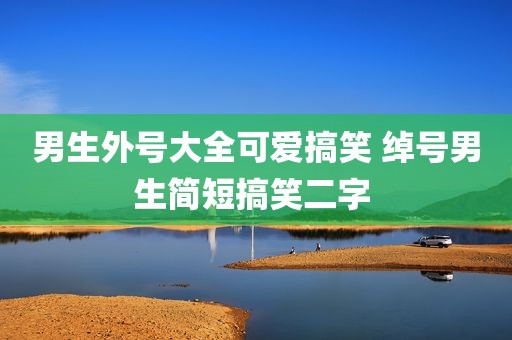 男生外号大全可爱搞笑 绰号男生简短搞笑二字 