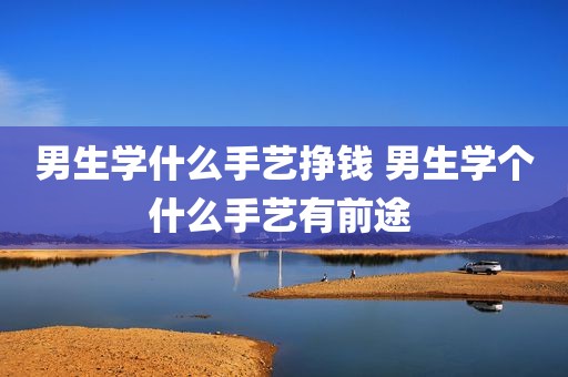 男生学什么手艺挣钱 男生学个什么手艺有前途 
