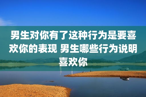 男生对你有了这种行为是要喜欢你的表现 男生哪些行为说明喜欢你