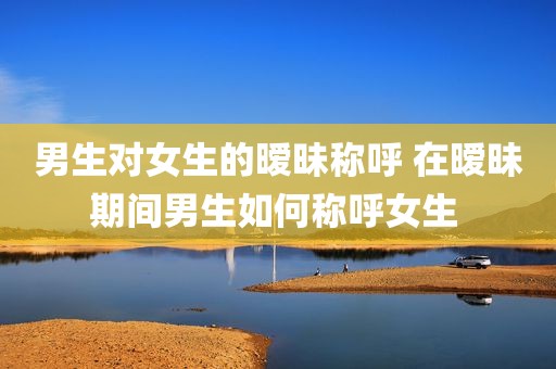 男生对女生的暧昧称呼 在暧昧期间男生如何称呼女生 