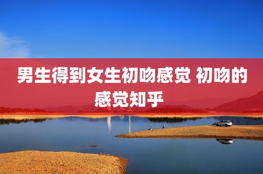 男生得到女生初吻感觉 初吻的感觉知乎 