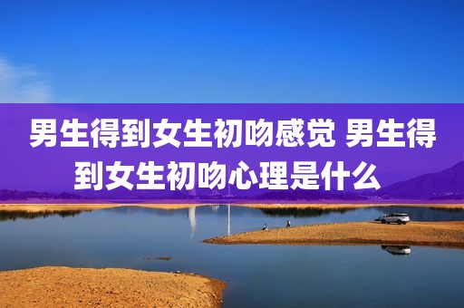 男生得到女生初吻感觉 男生得到女生初吻心理是什么 