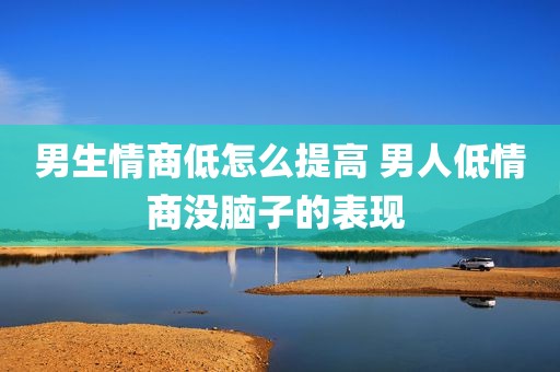 男生情商低怎么提高 男人低情商没脑子的表现 