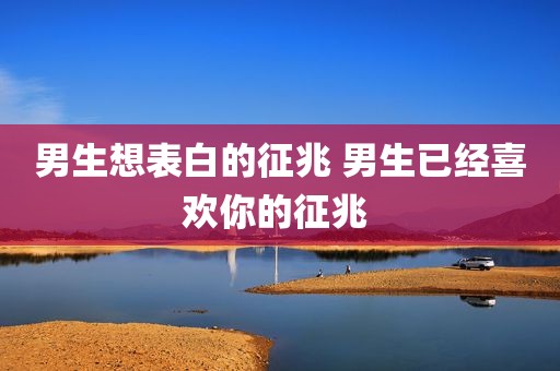 男生想表白的征兆 男生已经喜欢你的征兆 
