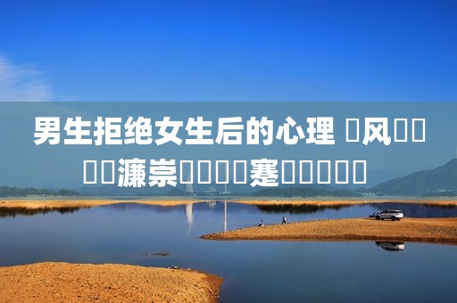 男生拒绝女生后的心理 鐢风敓鎷掔粷濂崇敓鍚庣殑蹇冪悊鍙樺寲 